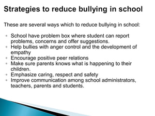 These are several ways which to reduce bullying in school: School have problem box where student can report problems, concerns and offer suggestions.  Help bullies with anger control and the development of empathy Encourage positive peer relations  Make sure parents knows what is happening to their children.  Emphasize caring, respect and safety Improve communication among school administrators, teachers, parents and students. 