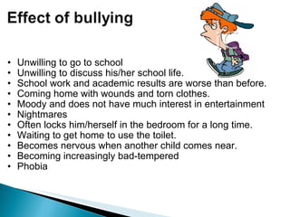 Unwilling to go to school Unwilling to discuss his/her school life. School work and academic results are worse than before.  Coming home with wounds and torn clothes. Moody and does not have much interest in entertainment Nightmares Often locks him/herself in the bedroom for a long time. Waiting to get home to use the toilet. Becomes nervous when another child comes near. Becoming increasingly bad-tempered      Phobia   