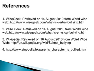 1. WiseGeek, Retrieved on 14 August 2010 from World wide web: http://www.wisegeek.com/what-is-verbal-bullying.htm   2. Wise Geek, Retrieved on 14 August 2010 from World wide web:http://www.wisegeek.com/what-is-physical-bullying.htm   3. Wikipedia, Retrieved on 16 August 2010 from Wolrd Wide Web: http://en.wikipedia.org/wiki/School_bullying   4. http://www.stopbully.hk/parents_character_is_bullied.htm    