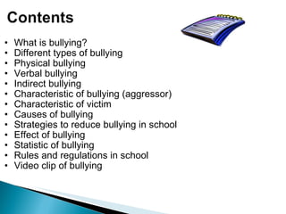 What is bullying? Different types of bullying Physical bullying Verbal bullying Indirect bullying Characteristic of bullying (aggressor) Characteristic of victim Causes of bullying  Strategies to reduce bullying in school Effect of bullying Statistic of bullying Rules and regulations in school  Video clip of bullying  