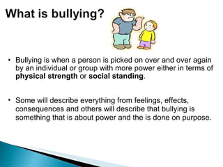 Bullying is when a person is picked on over and over again by an individual or group with more power either in terms of  physical   strength  or  social standing . Some will describe everything from feelings, effects, consequences and others will describe that bullying is something that is about power and the is done on purpose. 