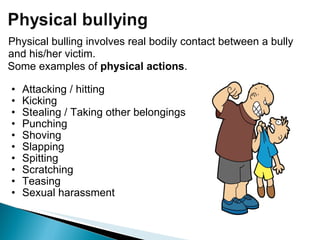 Some examples of  physical actions . Attacking / hitting Kicking  Stealing / Taking other belongings Punching  Shoving Slapping Spitting Scratching Teasing Sexual harassment Physical bulling involves real bodily contact between a bully and his/her victim. 