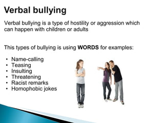 This types of bullying is using  WORDS  for examples:   Name-calling  Teasing Insulting Threatening  Racist remarks Homophobic jokes Verbal bullying is a type of hostility or aggression which can happen with children or adults 