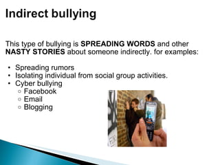 This type of bullying is  SPREADING WORDS  and other  NASTY STORIES  about someone indirectly. for examples: Spreading rumors Isolating individual from social group activities. Cyber bullying Facebook Email Blogging 