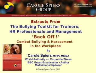 Extracts From
The Bullying Toolkit for Trainers,
HR Professionals and Management
            ‘Back Off !’
   Combat Bullying & Harassment
         in the Workplace
                          By
        Carole Spiers MIHPE MISMA
       World Authority on Corporate Stress
        BBC Guest-Broadcaster • Author
              Motivational Speaker
               © Carole Spiers Group 2012
 