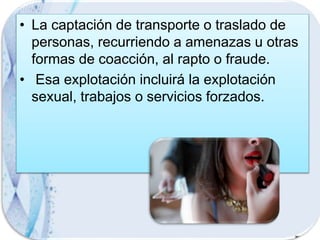 • La captación de transporte o traslado de
personas, recurriendo a amenazas u otras
formas de coacción, al rapto o fraude.
• Esa explotación incluirá la explotación
sexual, trabajos o servicios forzados.
 
