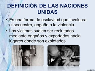 DEFINICIÓN DE LAS NACIONES
UNIDAS
• Es una forma de esclavitud que involucra
el secuestro, engaño o la violencia.
• Las victimas suelen ser reclutadas
mediante engaños y exportados hacia
lugares donde son explotados.
 