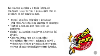 Es el acoso escolar y a toda forma de
maltrato físico, verbal o psicológico que se
produce en un largo tiempo.
• Físico: golpear, empujar o provocar
tropezar. Acciones que entran en contacto
• Verbal: amenaza por medio de las
palabras
• Social: aislamiento al joven del resto del
grupo.
• Ciberbullying: uso de los medios
telemáticos (Internet, telefonía móvil y
videojuegos online principalmente) para
ejercer el acoso psicológico entre iguales.
 