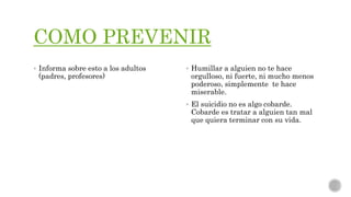 COMO PREVENIR
 Informa sobre esto a los adultos
(padres, profesores)
 Humillar a alguien no te hace
orgulloso, ni fuerte, ni mucho menos
poderoso, simplemente te hace
miserable.
 El suicidio no es algo cobarde.
Cobarde es tratar a alguien tan mal
que quiera terminar con su vida.
 