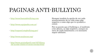  http://www.bastadebullying.com
 http://www.equipoaba.com.ar/
 http://espanol.stopbullying.gov/
 http://www.noalacoso.org/
 http://www.guiainfantil.com/1073/linea
-de-ayuda-contra-el-acoso-escolar.html
Siempre tendrás la opción de ver cada
acontecimiento de tu vida como algo
negativo o como algo que te ayudará a
crecer.
Por su puesto que el bullying o, el maltrato
o los abusos, es algo negativo, aunque no
sirve de nada lamentarse y es necesario
seguir adelante.
 