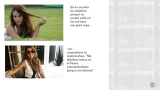 En la escuela
la cargaban
porque su
mamá salía en
las revistas
con poca ropa.
sus
compañeros la
maltrataban. “Me
dejaban cartas en
el banco
amenazándome
porque era famosa”
 