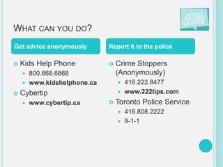 WHAT CAN YOU DO?
Get advice anonymously      Report it to the police

   Kids Help Phone            Crime Stoppers
     800.668.6868              (Anonymously)
     www.kidshelphone.ca        416.222.8477
   Cybertip                     www.222tips.com

       www.cybertip.ca        Toronto Police Service
                                 416.808.2222
                                 9-1-1
 