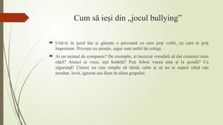 Cum să ie i din „jocul bullying”
ș
 Uită-te în jurul tău i găse te o persoană cu care po i vorbi, cu care te po i
ș ș ț ț
împrieteni. Prive te cu aten ie, sigur sunt astfel de colegi.
ș ț
 Ai un animal de companie? De exemplu, ai încercat vreodată să dai comenzi unui
că el? Atunci ai voce, e ti hotărât? Po i folosi vocea asta i la coală? Cu
ț ș ț ș ș
siguran ă! Uneori nu este simplu să rămâi calm i să nu te superi când e ti
ț ș ș
insultat, lovit, ignorat sau lăsat în afara grupului.
 