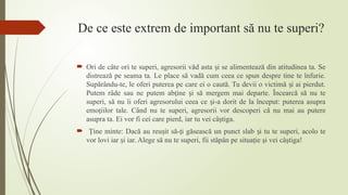 De ce este extrem de important să nu te superi?
 Ori de câte ori te superi, agresorii văd asta i se alimentează din atitudinea ta. Se
ș
distrează pe seama ta. Le place să vadă cum ceea ce spun despre tine te înfurie.
Supărându-te, le oferi puterea pe care ei o caută. Tu devii o victimă i ai pierdut.
ș
Putem râde sau ne putem ab ine i să mergem mai departe. Încearcă să nu te
ț ș
superi, să nu îi oferi agresorului ceea ce i-a dorit de la început: puterea asupra
ș
emo iilor tale.
ț Când nu te superi, agresorii vor descoperi că nu mai au putere
asupra ta. Ei vor fi cei care pierd, iar tu vei câ tiga.
ș
 ine minte: Dacă au reu it să- i găsească un punct slab i tu te superi, acolo te
Ț ș ț ș
vor lovi iar i iar. Alege să nu te superi, fii stăpân pe situaţie şi vei câştiga!
ș
 