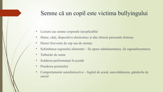 Semne că un copil este victima bullyingului
• Leziuni sau semne corporale inexplicabile
• Haine, căr i, dispozitive electronice i alte obiecte personale distruse
ț ș
• Dureri frecvente de cap sau de stomac
• Schimbarea regimului alimentar – fie apare subalimentarea, fie supraalimentarea
• Tulburări de somn
• Scăderea performan ei la coală
ț ș
• Pierderea prietenilor
• Comportamente autodistructive – fugitul de acasă, autovătămarea, gândurile de
suicid
 
