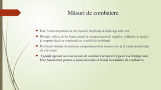 Măsuri de combatere
 Este foarte important ca to i factorii implica i să în eleagă rolul lor.
ț ț ț
 Părin ii trebuie să fie foarte aten i la comportamentul copiilor, arătându-le sprijin
ț ț
i empatie dacă se confruntă cu o astfel de problemă.
ș
 Profesorii trebuie să sesizeze comportamentele neadecvate i să caute modalită ie
ș ț
de a le stopa.
 Copilul agresat va avea nevoie de consiliere terapeutică pentru a în elege mai
ț
bine fenomenul, pentru a putea dezvolta el însu i mecanisme de combatere.
ș
 