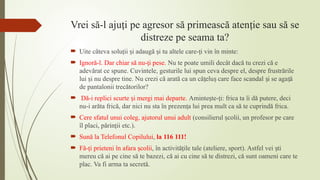 Vrei să-l aju i
ț pe agresor să primească aten ie sau să se
ț
distreze pe seama ta?
 Uite câteva solu ii i adaugă i tu altele care- i vin în minte:
ț ș ș ț
 Ignoră-l. Dar chiar să nu- i pese.
ț Nu te poate umili decât dacă tu crezi că e
adevărat ce spune. Cuvintele, gesturile lui spun ceva despre el, despre frustrările
lui i nu despre tine. Nu crezi că arată ca un că elu care face scandal i se aga ă
ș ț ș ș ț
de pantalonii trecătorilor?
 Dă-i replici scurte i mergi mai departe.
ș Aminte te- i: frica ta îi dă putere, deci
ș ț
nu-i arăta frică, dar nici nu sta în prezen a lui prea mult ca să te cuprindă frica.
ț
 Cere sfatul unui coleg, ajutorul unui adult (consilierul colii, un profesor pe care
ș
îl placi, părin ii etc.).
ț
 Sună la Telefonul Copilului, la 116 111!
 Fă- i prieteni în afara colii
ț ș , în activită ile tale (ateliere, sport). Astfel vei ti
ț ș
mereu că ai pe cine să te bazezi, că ai cu cine să te distrezi, că sunt oameni care te
plac. Va fi arma ta secretă.
 