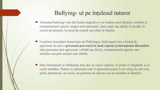Bullying- ul pe înţelesul tuturor
 Termenul bullying vine din limba engleză i s-ar traduce prin hăr uire, umilire i
ș ț ș
comportament agresiv asupra unei persoane, între copii sau adul i, la coală, în
ț ș
cercul de prieteni, la locul de muncă sau chiar în familie.
 Conform Asocia iei Americane de Psihologie, bullyingul este o formă de
ț
agresiune în care o persoană provoacă în mod repetat i inten ionat disconfort
ș ț
altei persoane prin agresiune verbală sau fizică, comportament agresiv sau
umilitor sau prin ac iuni mai subtile.
ț
 De i fenomenul se întâlne te mai des în cazul copiilor, el poate fi răspândit i în
ș ș ș
cazul adul ilor. Pentru ei, persoana care îi agresează poate fi un coleg de serviciu,
ț
eful, partenerul, un vecin, un partener de afaceri sau un membru al familiei.
ș
 