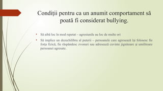 Condiţii pentru ca un anumit comportament să
poată fi considerat bullying.
• Să aibă loc în mod repetat – agresiunile au loc de multe ori
• Să implice un dezechilibru al puterii – persoanele care agresează î i folosesc fie
ș
for a fizică, fie răspândesc zvonuri sau adresează cuvinte jignitoare i umilitoare
ț ș
persoanei agresate.
 