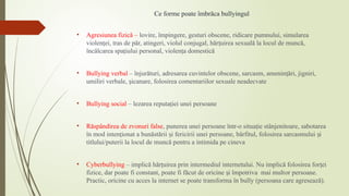 Ce forme poate îmbrăca bullyingul
• Agresiunea fizică – lovire, împingere, gesturi obscene, ridicare pumnului, simularea
violen ei, tras de păr, atingeri, violul conjugal, hăr uirea sexuală la locul de muncă,
ț ț
încălcarea spa iului personal, violen a domestică
ț ț
• Bullying verbal – înjurături, adresarea cuvintelor obscene, sarcasm, amenin ări, jigniri,
ț
umiliri verbale, icanare, folosirea comentariilor sexuale neadecvate
ș
• Bullying social – lezarea reputa iei unei persoane
ț
• Răspândirea de zvonuri false, punerea unei persoane într-o situa ie stânjenitoare, sabotarea
ț
în mod inten ionat a bunăstării i fericirii unei persoane, bârfitul, folosirea sarcasmului i
ț ș ș
titlului/puterii la locul de muncă pentru a intimida pe cineva
• Cyberbullying – implică hăr uirea prin intermediul internetului. Nu implică folosirea for ei
ț ț
fizice, dar poate fi constant, poate fi făcut de oricine i împotriva mai mult
ș or persoane.
Practic, oricine cu acces la internet se poate transforma în bully (persoana care agresează).
 