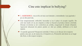 Cine este implicat în bullying?
 1. AGRESORUL vrea să fie cel mai cool rănindu-i, intimidându-i sau jignindu-i
pe cei din jurul său.
 Este temperamental, inflexibil, încrezător i nu îi place să accepte regulile. De
ș
cele mai multe ori nu are empatie i chiar se bucură că produce durere celorlal i.
ș ț
Dore te să domine i să-i controleze pe ceilal i, exagerează în situa ii obi nuite.
ș ș ț ț ș
Agresorul abuzează de putere pentru a-i răni pe ceilal i, deliberat i în mod
ț ș
repetat.
 Ce pierde agresorul? Respectul celorlal i. E bine ca cei din jur să te respecte
ț
pentru cine e ti, nu de teama de a fi împotriva ta. Prieteniile adevărate nu se leagă
ș
din frică, ci din respect reciproc.
 