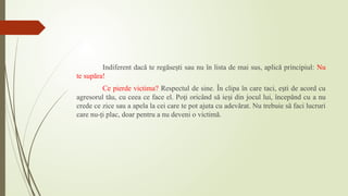 Indiferent dacă te regăse ti sau nu în lista de mai sus, aplică principiul:
ș Nu
te supăra!
Ce pierde victima? Respectul de sine. În clipa în care taci, e ti de acord cu
ș
agresorul tău, cu ceea ce face el. Po i oricând să ie i din jocul lui, începând cu
ț ș a nu
crede ce zice sau a apela la cei care te pot ajuta cu adevărat. Nu trebuie să faci lucruri
care nu-ţi plac, doar pentru a nu deveni o victimă.
 