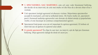  3. SPECTATORUL SAU MARTORUL este cel care vede fenomenul bullying,
dar decide să nu intervină, de cele mai multe ori din frica de a deveni chiar el/ea o
victimă.
 Unii spectatori instigă agresorul să abuzeze victima. Majoritatea spectatorilor
acceptă în mod pasiv, privind i nefăcând nimic. De foarte multe ori, spectatorii
ș
pasivi formează audien a agresorului care dore te să ob ină aten ie i popularitate.
ț ș ț ț ș
Astfel, el este încurajat să continue comportamentul agresiv.
 Spectatorul însă poate avea un rol important în oprirea agresiunii. El trebuie să
intervină sau să apeleze la ajutorul unui adult.
 Ce pierde spectatorul? În clipa în care taci, nu intervii, e ti de fapt pro fenomen
ș
bullying. Deja agresorul câ tigă de două ori acest joc.
ș
 