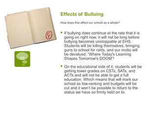 Effects of Bulluing
How does this affect our school as a whole?


   If bullying does continue at the rate that it is
    going on right now, it will not be long before
    bullying becomes unstoppable at EHS.
    Students will be killing themselves, bringing
    guns to school for raids, and our motto will
    be devalued; “Where Today's Learning
    Shapes Tomorrow’s DOOM”!

   On the educational side of it, students will be
    getting lower grades on CSTs, SATs, and
    ACTs and will not be able to get a full
    education. Which means that will mark our
    school as low-ranking and budgets will be
    cut and it won’t be possible to return to the
    status we have so firmly held on to.
 