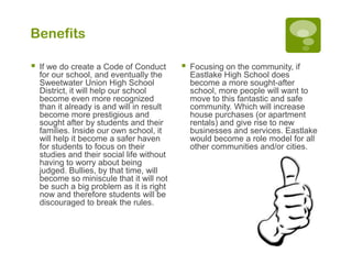 Benefits

   If we do create a Code of Conduct          Focusing on the community, if
    for our school, and eventually the          Eastlake High School does
    Sweetwater Union High School                become a more sought-after
    District, it will help our school           school, more people will want to
    become even more recognized                 move to this fantastic and safe
    than it already is and will in result       community. Which will increase
    become more prestigious and                 house purchases (or apartment
    sought after by students and their          rentals) and give rise to new
    families. Inside our own school, it         businesses and services. Eastlake
    will help it become a safer haven           would become a role model for all
    for students to focus on their              other communities and/or cities.
    studies and their social life without
    having to worry about being
    judged. Bullies, by that time, will
    become so miniscule that it will not
    be such a big problem as it is right
    now and therefore students will be
    discouraged to break the rules.
 