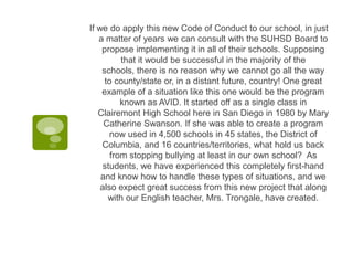 If we do apply this new Code of Conduct to our school, in just
   a matter of years we can consult with the SUHSD Board to
    propose implementing it in all of their schools. Supposing
          that it would be successful in the majority of the
    schools, there is no reason why we cannot go all the way
     to county/state or, in a distant future, country! One great
    example of a situation like this one would be the program
          known as AVID. It started off as a single class in
   Clairemont High School here in San Diego in 1980 by Mary
     Catherine Swanson. If she was able to create a program
       now used in 4,500 schools in 45 states, the District of
    Columbia, and 16 countries/territories, what hold us back
       from stopping bullying at least in our own school? As
    students, we have experienced this completely first-hand
    and know how to handle these types of situations, and we
    also expect great success from this new project that along
      with our English teacher, Mrs. Trongale, have created.
 