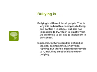 Bullying is…

Bullying is different for all people. That is
 why it is so hard to encompass bullying
 and control it in school. But, it is not
 impossible to try, which is exactly what
 we are trying to do, and to implement in
 our school.

In general, bullying could be defined as
  teasing, calling names, or physical
  fighting. But there is such deeper levels
  to it, including emotional and cyber-
  bullying.
 