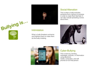 Social Alienation
                                  This is when a bully excludes
                                  someone from a group on purpose
                                  in order to make them feel bad. It
                                  can also include spreading rumors
                                  about them.




Intimidation
When a bully threatens someone
and frightens them to make them
do the bully’s bidding




                                  Cyber-Bullying
                                  This is done by sending
                                  messages, pictures, or information
                                  using electronic
                                  media, computers, and cell
                                  phones to hurt that person.
 