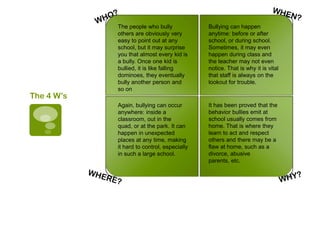 The people who bully             Bullying can happen
            others are obviously very        anytime: before or after
            easy to point out at any         school, or during school.
            school, but it may surprise      Sometimes, it may even
            you that almost every kid is     happen during class and
            a bully. Once one kid is         the teacher may not even
            bullied, it is like falling      notice. That is why it is vital
            dominoes, they eventually        that staff is always on the
            bully another person and         lookout for trouble.
            so on
The 4 W’s
            Again, bullying can occur        It has been proved that the
            anywhere: inside a               behavior bullies emit at
            classroom, out in the            school usually comes from
            quad, or at the park. It can     home. That is where they
            happen in unexpected             learn to act and respect
            places at any time, making       others and there may be a
            it hard to control, especially   flaw at home, such as a
            in such a large school.          divorce, abusive
                                             parents, etc.
 