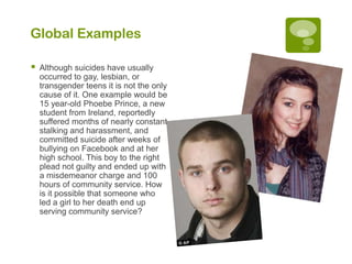 Global Examples

   Although suicides have usually
    occurred to gay, lesbian, or
    transgender teens it is not the only
    cause of it. One example would be
    15 year-old Phoebe Prince, a new
    student from Ireland, reportedly
    suffered months of nearly constant
    stalking and harassment, and
    committed suicide after weeks of
    bullying on Facebook and at her
    high school. This boy to the right
    plead not guilty and ended up with
    a misdemeanor charge and 100
    hours of community service. How
    is it possible that someone who
    led a girl to her death end up
    serving community service?
 