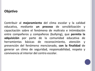 Objetivo Contribuir al  mejoramiento  del clima escolar y la calidad educativa, mediante  un proceso  de sensibilización y capacitación sobre el fenómeno de maltrato e intimidación entre compañeros y compañeras (bullying), que  permita la adquisición  por parte de la comunidad educativa de herramientas básicas de reconocimiento, atención y prevención del fenómeno mencionado,  con la finalidad  de generar un clima de seguridad, responsabilidad, respeto y convivencia al interior del centro escolar.  