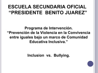ESCUELA SECUNDARIA OFICIAL  “ PRESIDENTE  BENITO JUAREZ ” Programa de Intervención. “ Prevención de la Violencia en la Convivencia entre iguales bajo un marco de Comunidad Educativa Inclusiva. ” Inclusion  vs.  Bullying. 