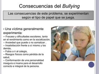 •  Una víctima generalmente experimenta:  –  Fracaso y dificultades escolares, tanto en el rendimiento como en la socialización,  –  Ansiedad que puede o no somatizar , –  Insatisfacción frente a sí mismo y los demás,  –  Fobia a ir al colegio,  –  Riesgos físicos como pérdida de la salud,  –  Conformación de una personalidad insegura e insana para el desarrollo correcto e integral de la persona.  Consecuencias del  Bullying  Las consecuencias de este problema, se experimentan según el tipo de papel que se juega. 