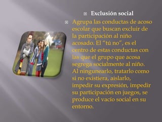  Exclusión social
 Agrupa las conductas de acoso
escolar que buscan excluir de
la participación al niño
acosado. El “tú no”, es el
centro de estas conductas con
las que el grupo que acosa
segrega socialmente al niño.
Al ningunearlo, tratarlo como
si no existiera, aislarlo,
impedir su expresión, impedir
su participación en juegos, se
produce el vacío social en su
entorno.
 