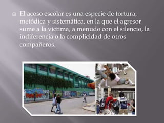  El acoso escolar es una especie de tortura,
metódica y sistemática, en la que el agresor
sume a la víctima, a menudo con el silencio, la
indiferencia o la complicidad de otros
compañeros.
 