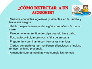 .
Muestra conductas agresivas y violentas en la familia y
hacia sus amigos
Habla despectivamente de algún compañero /a de su
clase.
Parece no tener sentido de culpa cuando hace daño.
Poco autocontrol, impulsivos y falta de empatía
Prepotente y dominante con hermanos y amigos
Ciertos compañeros se mantienen silenciosos e incluso
rehúyen ante su presencia.
A menudo cuenta mentiras y no cumple las normas
 