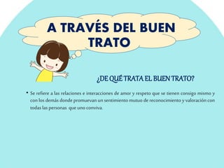 A TRAVÉS DEL BUEN
TRATO
• Se refiere a las relaciones e interacciones de amor y respeto que se tienen consigo mismo y
con los demás donde promuevan unsentimiento mutuo de reconocimiento y valoracióncon
todaslas personas queunoconviva.
¿DE QUÉ TRATA EL BUEN TRATO?
 