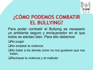 Para poder combatir el Bullying es necesario
un ambiente seguro y enriquecedor en el que
todos se sientan bien. Para ello debemos:
No juzgar
No emplear la violencia
No tratar a los demás como no nos gustaran que nos
traten.
Rechazar la violencia y el maltrato
 