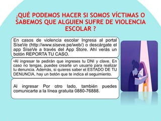 ¿QUÉ PODEMOS HACER SI SOMOS VÍCTIMAS O
SABEMOS QUE ALGUIEN SUFRE DE VIOLENCIA
ESCOLAR ?
En casos de violencia escolar Ingresa al portal
SíseVe (http://www.siseve.pe/web/) o descárgate el
app SíseVe a través del App Store. Ahí verás un
botón REPORTA TU CASO.
•Al ingresar te pedirán que ingreses tu DNI y clave. En
caso no tengas, puedes crearte un usuario para realizar
tu denuncia. Además, si quieres saber el ESTADO DE TU
DENUNCIA, hay un botón que te indica el seguimiento.
Al ingresar Por otro lado, también puedes
comunicarte a la línea gratuita 0880-76888.
 