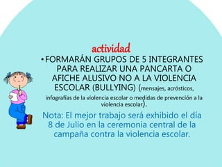 actividad
•FORMARÁN GRUPOS DE 5 INTEGRANTES
PARA REALIZAR UNA PANCARTA O
AFICHE ALUSIVO NO A LA VIOLENCIA
ESCOLAR (BULLYING) (mensajes, acrósticos,
infografías de la violencia escolar o medidas de prevención a la
violencia escolar).
Nota: El mejor trabajo será exhibido el día
8 de Julio en la ceremonia central de la
campaña contra la violencia escolar.
 