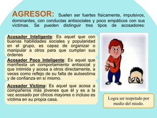 AGRESOR: Suelen ser fuertes físicamente, impulsivos,
dominantes, con conductas antisociales y poco empáticos con sus
víctimas. Se pueden distinguir tres tipos de acosadores:
,
Acosador Inteligente: Es aquel que con
buenas habilidades sociales y popularidad
en el grupo, es capaz de organizar o
manipular a otros para que cumplan sus
órdenes
Acosador Poco Inteligente: Es aquel que
manifiesta un comportamiento antisocial y
que intimida y acosa a otros directamente, a
veces como reflejo de su falta de autoestima
y de confianza en sí mismo.
Acosador Víctima: Es aquel que acosa a
compañeros más jóvenes que él y es a la
vez acosado por chicos mayores o incluso es
víctima en su propia casa. Logra ser respetado por
medio del miedo.
 