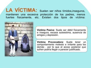 LA VÍCTIMA: Suelen ser niños tímidos,inseguros,
mantienen una excesiva protección de los padres, menos
fuertes físicamente, etc. Existen dos tipos de víctima:
Víctima Pasiva: Suele ser débil físicamente
e insegura, escasa autoestima, ausencia de
amigos y depresión.
Víctima Provocadora: Suele tener un
comportamiento molesto e irritante para los
demás . por lo que el acoso posterior que
sufren podría llegar a parecer justificado.
 