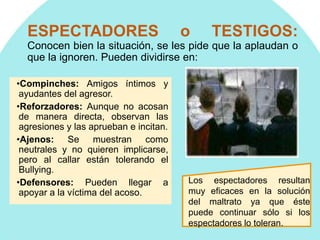 ESPECTADORES o TESTIGOS:
Conocen bien la situación, se les pide que la aplaudan o
que la ignoren. Pueden dividirse en:
•Compinches: Amigos íntimos y
ayudantes del agresor.
•Reforzadores: Aunque no acosan
de manera directa, observan las
agresiones y las aprueban e incitan.
•Ajenos: Se muestran como
neutrales y no quieren implicarse,
pero al callar están tolerando el
Bullying.
•Defensores: Pueden llegar a
apoyar a la víctima del acoso.
Los espectadores resultan
muy eficaces en la solución
del maltrato ya que éste
puede continuar sólo si los
espectadores lo toleran.
 