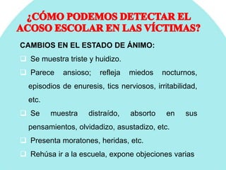 CAMBIOS EN EL ESTADO DE ÁNIMO:
 Se muestra triste y huidizo.
 Parece ansioso; refleja miedos nocturnos,
episodios de enuresis, tics nerviosos, irritabilidad,
etc.
 Se muestra distraído, absorto en sus
pensamientos, olvidadizo, asustadizo, etc.
 Presenta moratones, heridas, etc.
 Rehúsa ir a la escuela, expone objeciones varias.
 