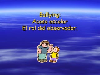 Bullying:
Acoso escolar
El rol del observador.

 