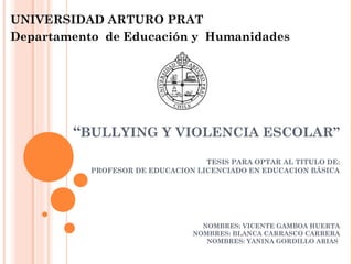 UNIVERSIDAD ARTURO PRAT 
Departamento de Educación y Humanidades 
“BULLYING Y VIOLENCIA ESCOLAR” 
TESIS PARA OPTAR AL TITULO DE: 
PROFESOR DE EDUCACION LICENCIADO EN EDUCACION BÁSICA 
NOMBRES: VICENTE GAMBOA HUERTA 
NOMBRES: BLANCA CARRASCO CARRERA 
NOMBRES: YANINA GORDILLO ARIAS 
 